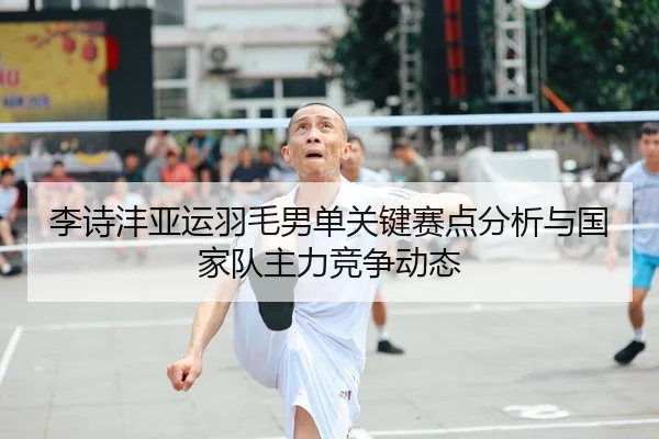 李诗沣亚运羽毛男单关键赛点分析与国家队主力竞争动态（feifansports）