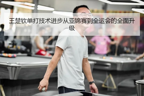 王楚钦单打技术进步从亚锦赛到全运会的全面升级（feifansports）